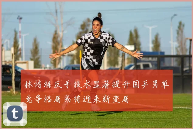 林诗栋反手技术显著提升国乒男单竞争格局或将迎来新变局