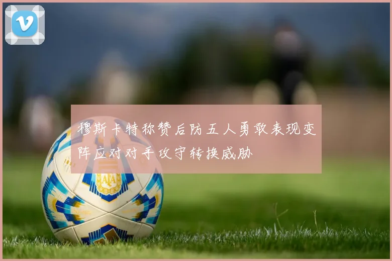 穆斯卡特称赞后防五人勇敢表现变阵应对对手攻守转换威胁
