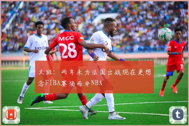文班：两年未为法国出战现在更想念FIBA赛场而非NBA