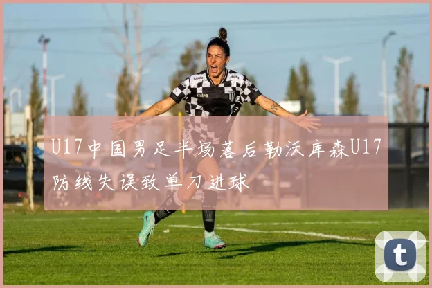 U17中国男足半场落后勒沃库森U17防线失误致单刀进球